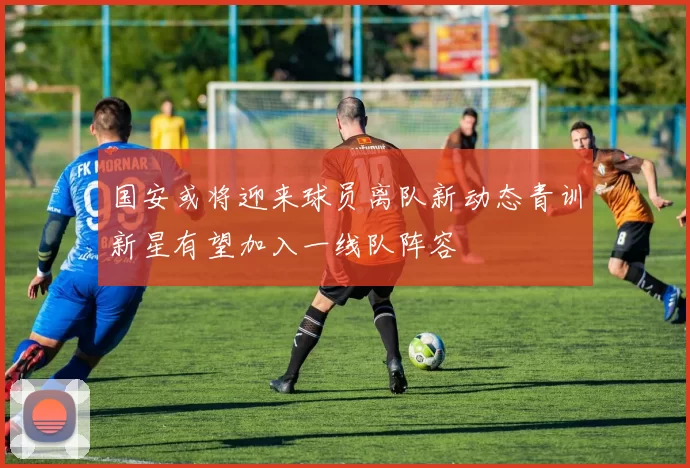 国安或将迎来球员离队新动态青训新星有望加入一线队阵容