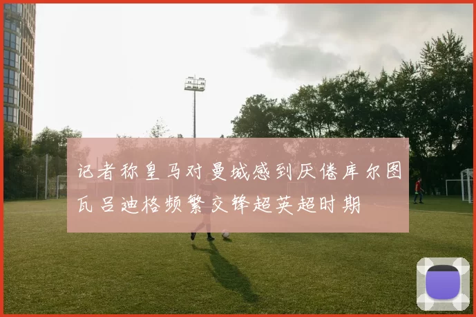 记者称皇马对曼城感到厌倦库尔图瓦吕迪格频繁交锋超英超时期