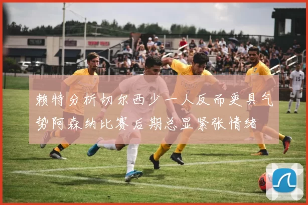 赖特分析切尔西少一人反而更具气势阿森纳比赛后期总显紧张情绪