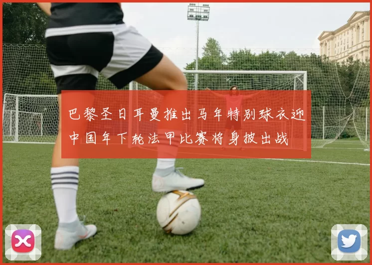 巴黎圣日耳曼推出马年特别球衣迎中国年下轮法甲比赛将身披出战