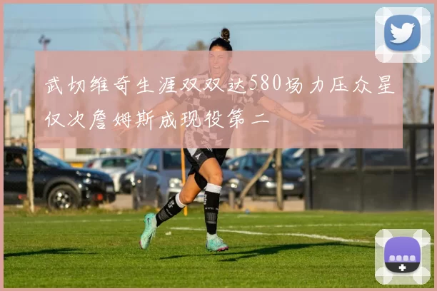 武切维奇生涯双双达580场力压众星仅次詹姆斯成现役第二