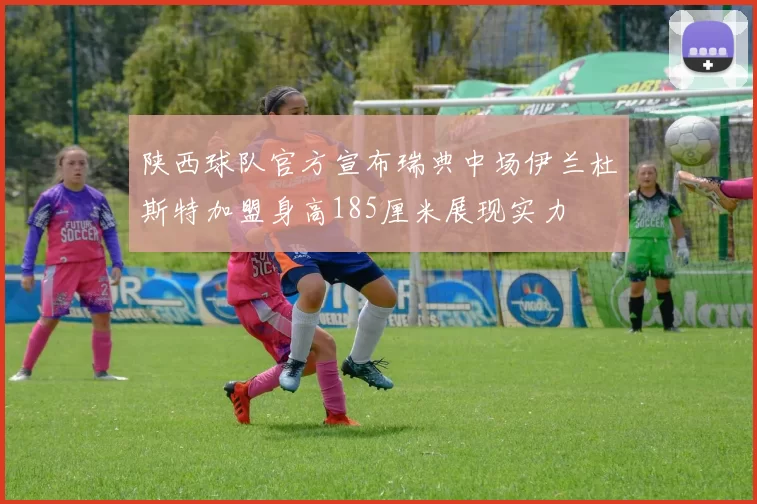 陕西球队官方宣布瑞典中场伊兰杜斯特加盟身高185厘米展现实力