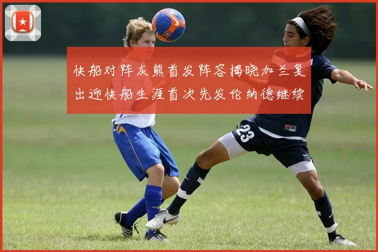 快船对阵灰熊首发阵容揭晓加兰复出迎快船生涯首次先发伦纳德继续出战