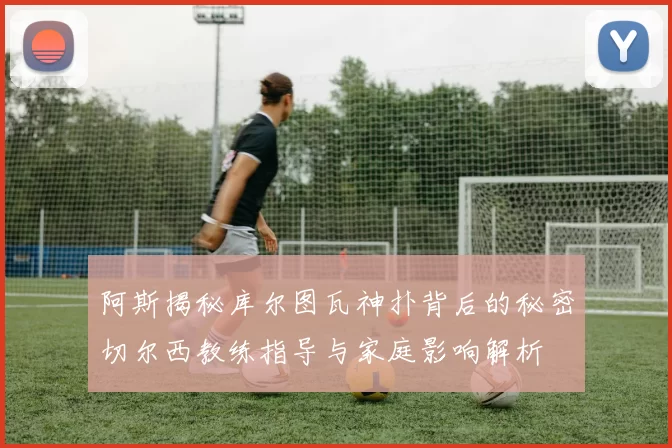阿斯揭秘库尔图瓦神扑背后的秘密切尔西教练指导与家庭影响解析