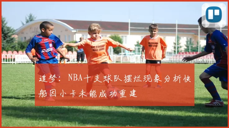 追梦：NBA十支球队摆烂现象分析快船因小卡未能成功重建