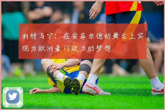 利特马宁：在安菲尔德的舞台上实现为欧洲豪门效力的梦想