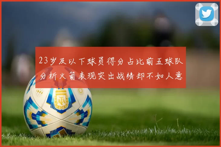 23岁及以下球员得分占比前五球队分析火箭表现突出战绩却不如人意