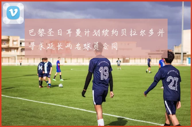 巴黎圣日耳曼计划续约贝拉尔多并寻求延长两名球员合同