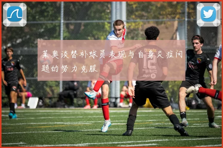 莱奥谈替补球员表现与自身炎症问题的努力克服