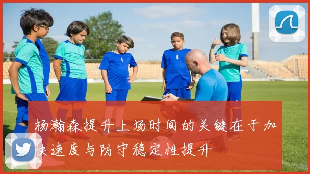 杨瀚森提升上场时间的关键在于加快速度与防守稳定性提升