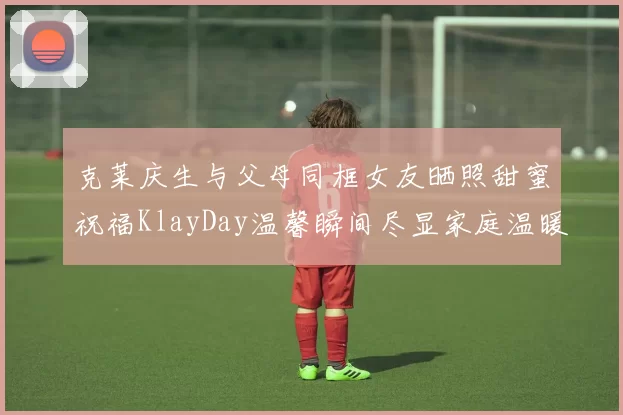 克莱庆生与父母同框女友晒照甜蜜祝福KlayDay温馨瞬间尽显家庭温暖