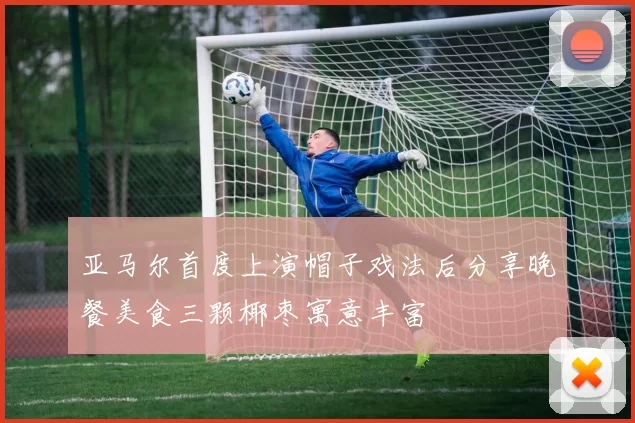 亚马尔首度上演帽子戏法后分享晚餐美食三颗椰枣寓意丰富