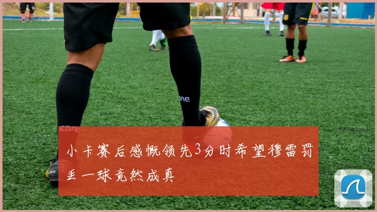 小卡赛后感慨领先3分时希望穆雷罚丢一球竟然成真