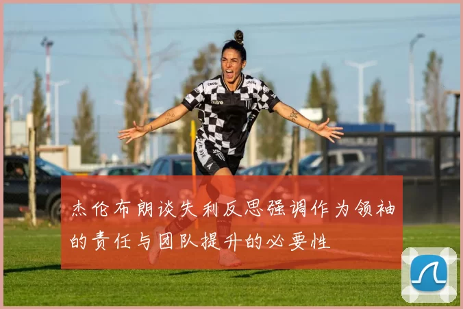 杰伦布朗谈失利反思强调作为领袖的责任与团队提升的必要性