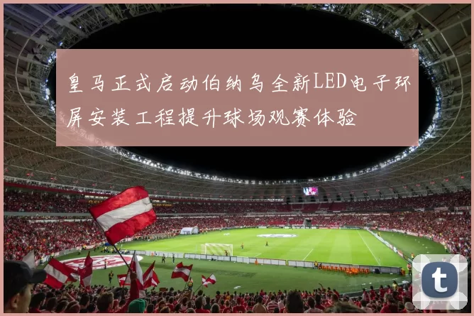 皇马正式启动伯纳乌全新LED电子环屏安装工程提升球场观赛体验